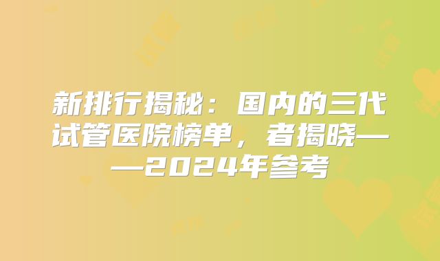 新排行揭秘：国内的三代试管医院榜单，者揭晓——2024年参考
