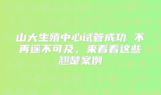 山大生殖中心试管成功 不再遥不可及，来看看这些翘楚案例