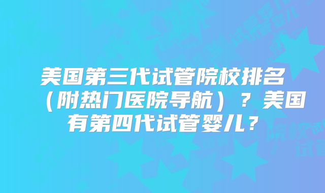 美国第三代试管院校排名（附热门医院导航）？美国有第四代试管婴儿？
