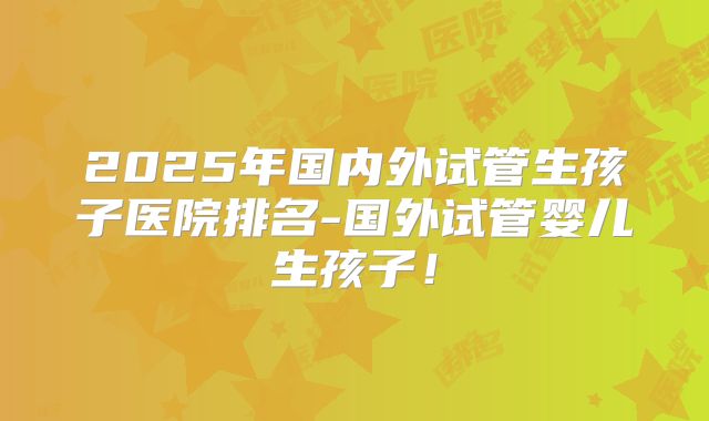 2025年国内外试管生孩子医院排名-国外试管婴儿生孩子！