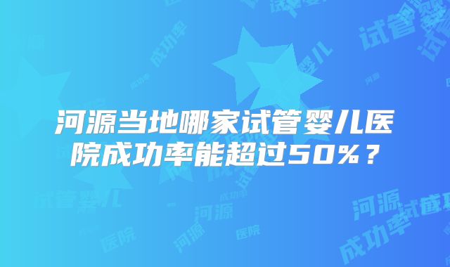 河源当地哪家试管婴儿医院成功率能超过50%?