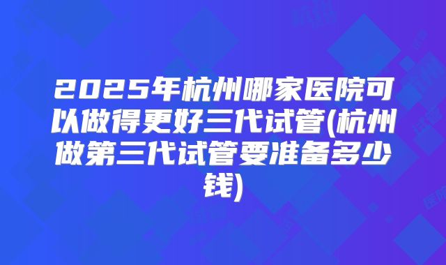 2025年杭州哪家医院可以做得更好三代试管(杭州做第三代试管要准备多少钱)