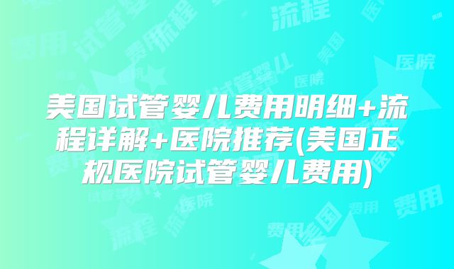 美国试管婴儿费用明细+流程详解+医院推荐(美国正规医院试管婴儿费用)