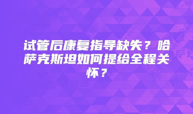 试管后康复指导缺失？哈萨克斯坦如何提给全程关怀？