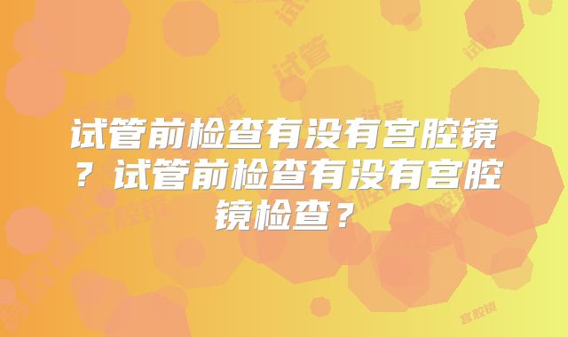 试管前检查有没有宫腔镜？试管前检查有没有宫腔镜检查？