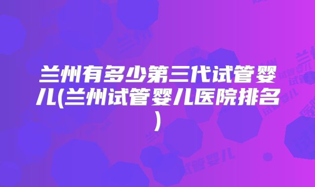 兰州有多少第三代试管婴儿(兰州试管婴儿医院排名)