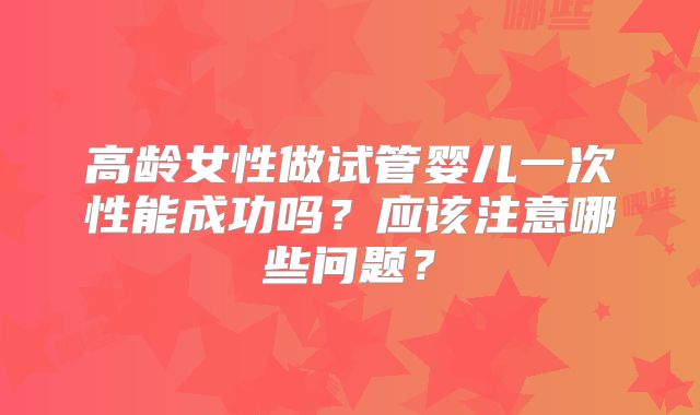 高龄女性做试管婴儿一次性能成功吗？应该注意哪些问题？