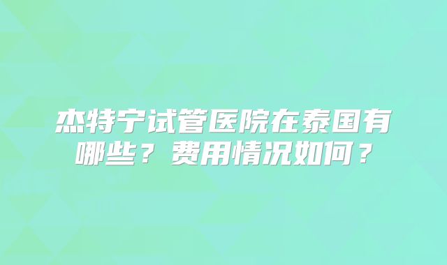 杰特宁试管医院在泰国有哪些?费用情况如何?