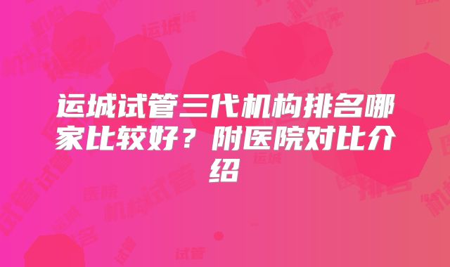 运城试管三代机构排名哪家比较好?附医院对比介绍