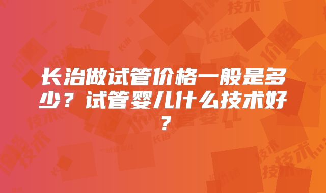 长治做试管价格一般是多少？试管婴儿什么技术好？
