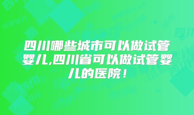 四川哪些城市可以做试管婴儿,四川省可以做试管婴儿的医院！
