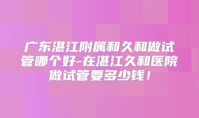 广东湛江附属和久和做试管哪个好-在湛江久和医院做试管要多少钱！