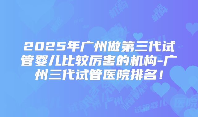 2025年广州做第三代试管婴儿比较厉害的机构-广州三代试管医院排名！