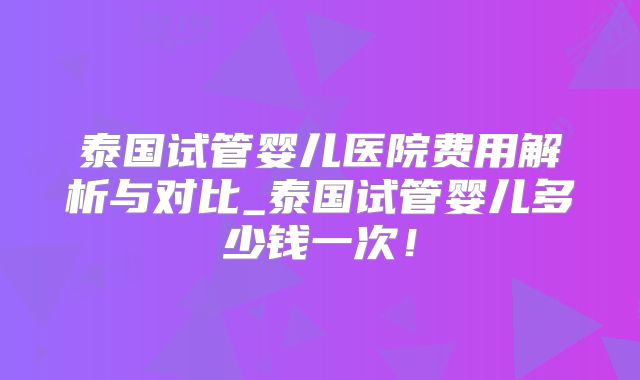 泰国试管婴儿医院费用解析与对比_泰国试管婴儿多少钱一次！