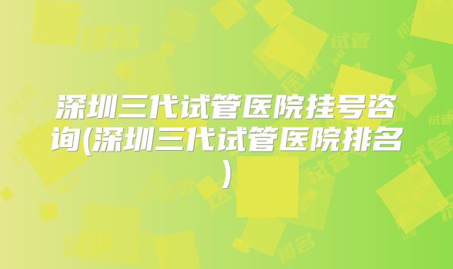 深圳三代试管医院挂号咨询(深圳三代试管医院排名)