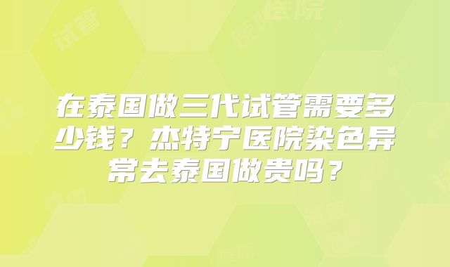 在泰国做三代试管需要多少钱?杰特宁医院染色异常去泰国做贵吗?
