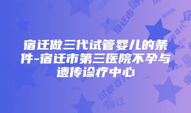 宿迁做三代试管婴儿的条件-宿迁市第三医院不孕与遗传诊疗中心
