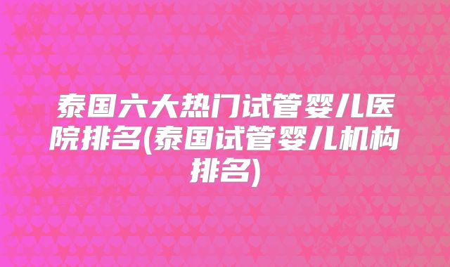 泰国六大热门试管婴儿医院排名(泰国试管婴儿机构排名)