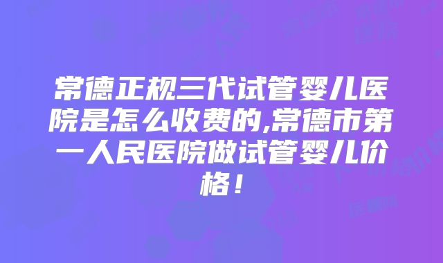 常德正规三代试管婴儿医院是怎么收费的,常德市第一人民医院做试管婴儿价格！