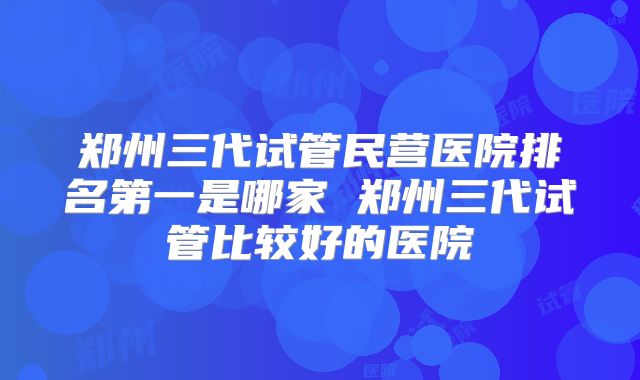 郑州三代试管民营医院排名第一是哪家 郑州三代试管比较好的医院