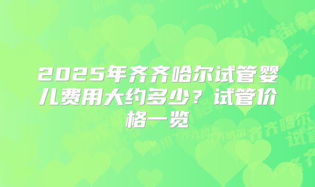 2025年齐齐哈尔试管婴儿费用大约多少？试管价格一览