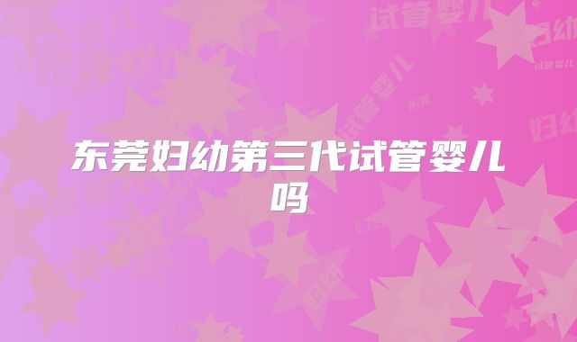 东莞妇幼第三代试管婴儿吗