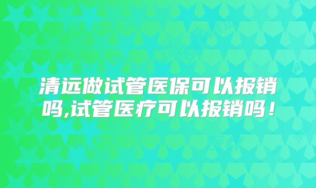 清远做试管医保可以报销吗,试管医疗可以报销吗!