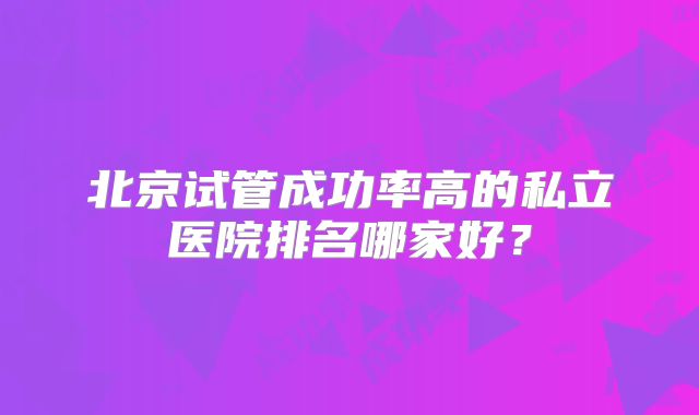北京试管成功率高的私立医院排名哪家好？