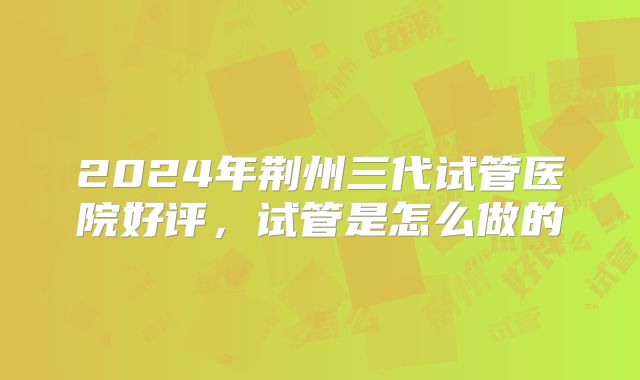 2024年荆州三代试管医院好评,试管是怎么做的