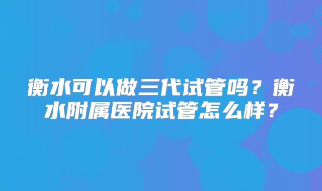 衡水可以做三代试管吗？衡水附属医院试管怎么样？