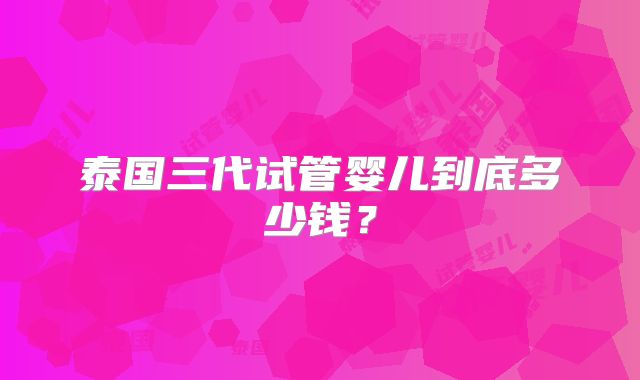 泰国三代试管婴儿到底多少钱？