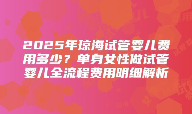 2025年琼海试管婴儿费用多少?单身女性做试管婴儿全流程费用明细解析