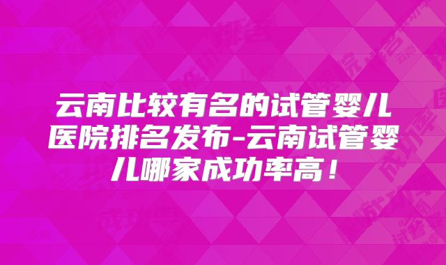 云南比较有名的试管婴儿医院排名发布-云南试管婴儿哪家成功率高!