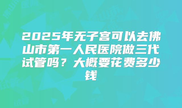 2025年无子宫可以去佛山市第一人民医院做三代试管吗？大概要花费多少钱