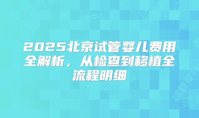 2025北京试管婴儿费用全解析，从检查到移植全流程明细