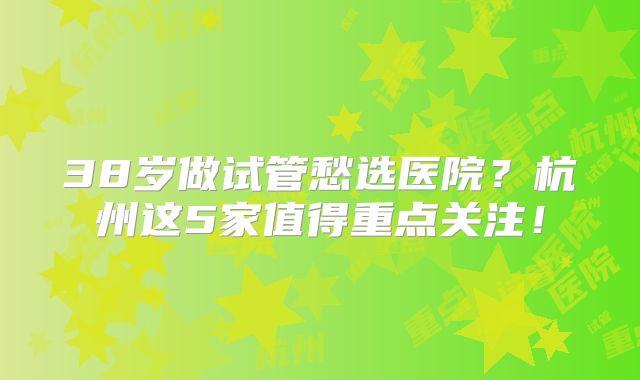38岁做试管愁选医院？杭州这5家值得重点关注！
