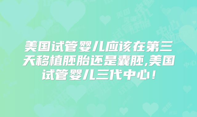 美国试管婴儿应该在第三天移植胚胎还是囊胚,美国试管婴儿三代中心！