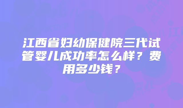 江西省妇幼保健院三代试管婴儿成功率怎么样?费用多少钱?