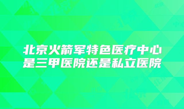 北京火箭军特色医疗中心是三甲医院还是私立医院