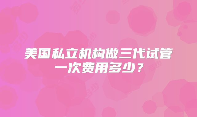 美国私立机构做三代试管一次费用多少?