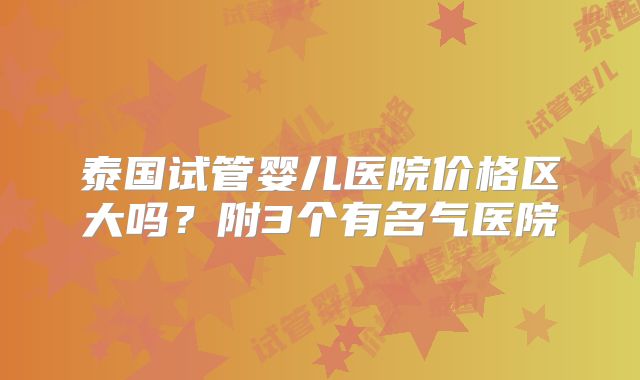 泰国试管婴儿医院价格区大吗？附3个有名气医院