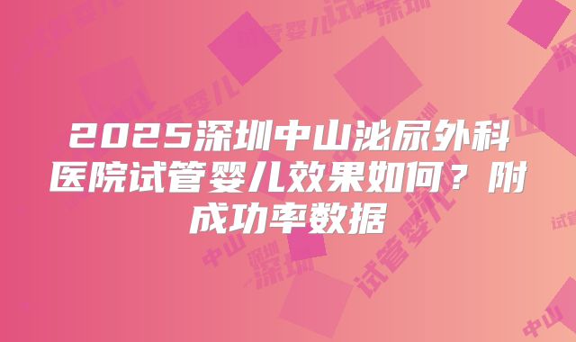 2025深圳中山泌尿外科医院试管婴儿效果如何?附成功率数据