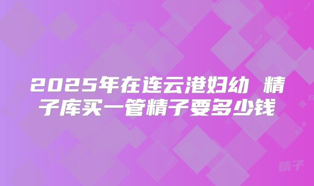 2025年在连云港妇幼 精子库买一管精子要多少钱