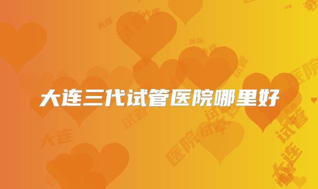 大连三代试管医院哪里好