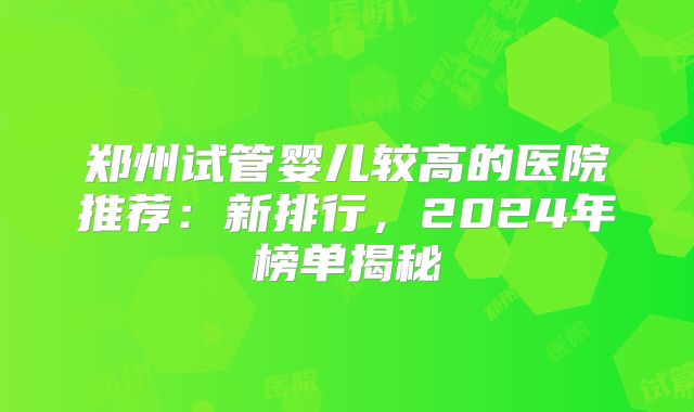郑州试管婴儿较高的医院推荐：新排行，2024年榜单揭秘