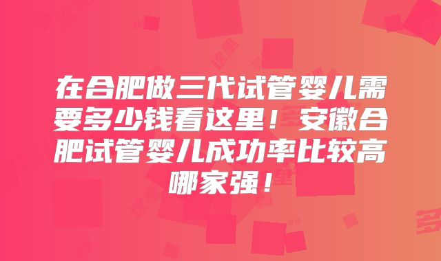 在合肥做三代试管婴儿需要多少钱看这里！安徽合肥试管婴儿成功率比较高哪家强！