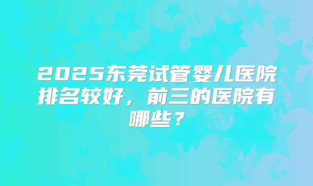 2025东莞试管婴儿医院排名较好,前三的医院有哪些?