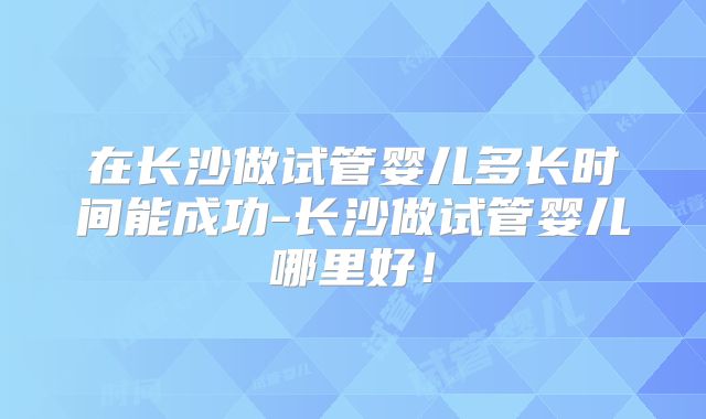 在长沙做试管婴儿多长时间能成功-长沙做试管婴儿哪里好！