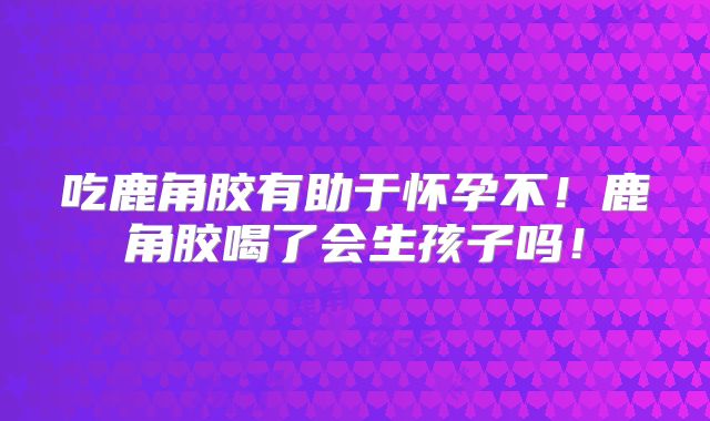 吃鹿角胶有助于怀孕不！鹿角胶喝了会生孩子吗！