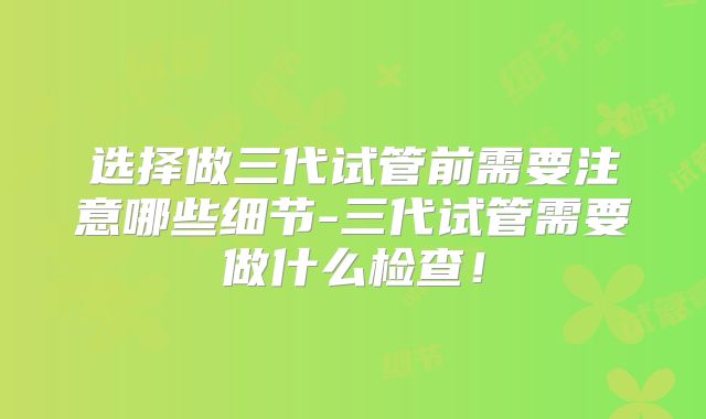 选择做三代试管前需要注意哪些细节-三代试管需要做什么检查！